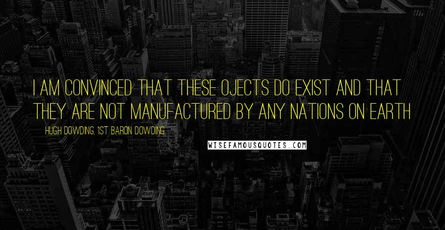 Hugh Dowding, 1st Baron Dowding Quotes: I am convinced that these ojects do exist and that they are not manufactured by any nations on earth