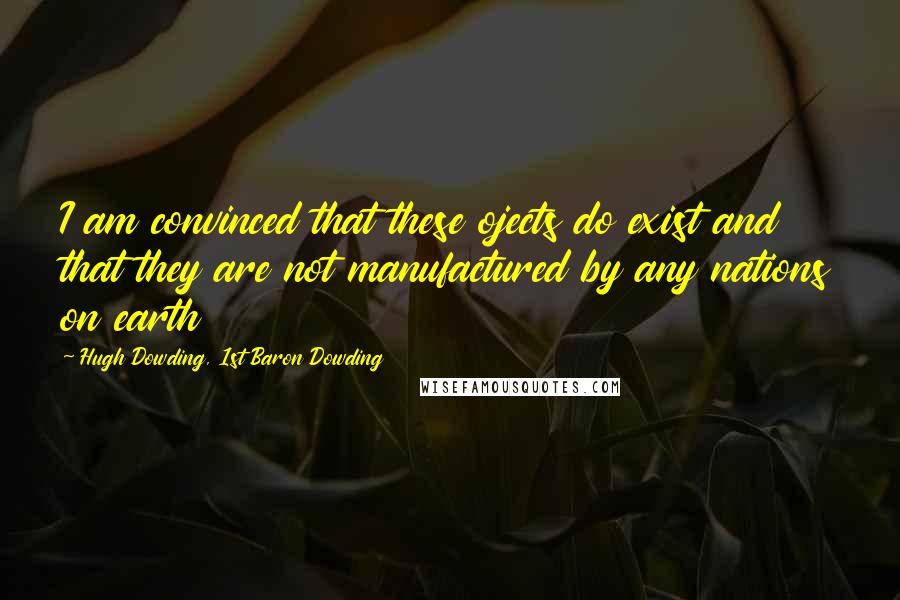 Hugh Dowding, 1st Baron Dowding Quotes: I am convinced that these ojects do exist and that they are not manufactured by any nations on earth