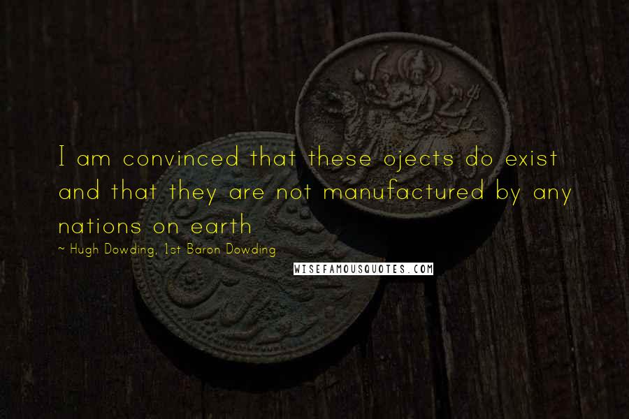 Hugh Dowding, 1st Baron Dowding Quotes: I am convinced that these ojects do exist and that they are not manufactured by any nations on earth