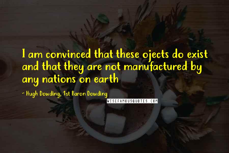 Hugh Dowding, 1st Baron Dowding Quotes: I am convinced that these ojects do exist and that they are not manufactured by any nations on earth