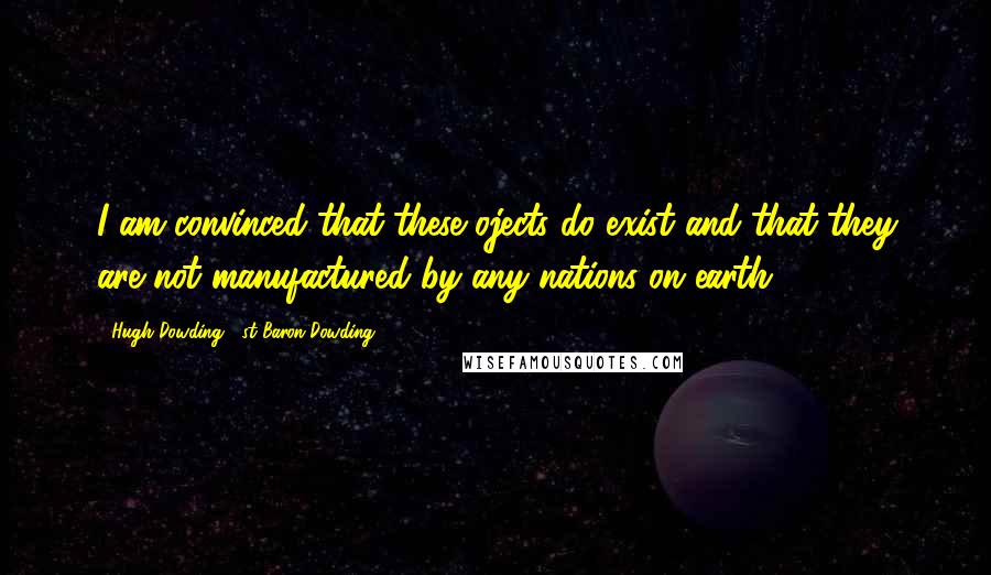 Hugh Dowding, 1st Baron Dowding Quotes: I am convinced that these ojects do exist and that they are not manufactured by any nations on earth