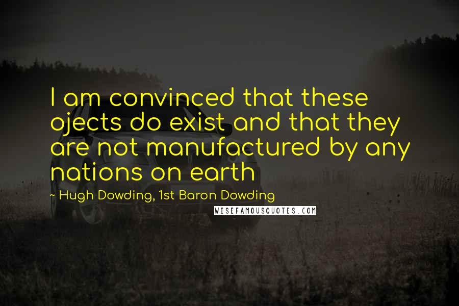 Hugh Dowding, 1st Baron Dowding Quotes: I am convinced that these ojects do exist and that they are not manufactured by any nations on earth