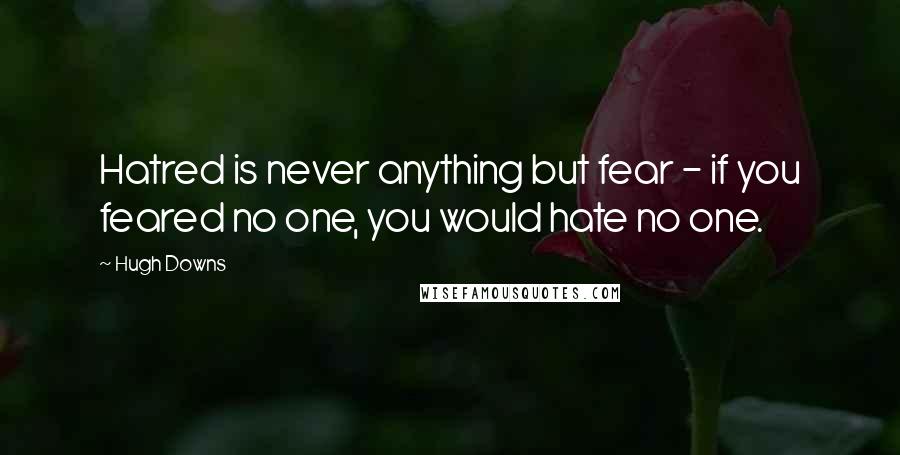 Hugh Downs Quotes: Hatred is never anything but fear - if you feared no one, you would hate no one.