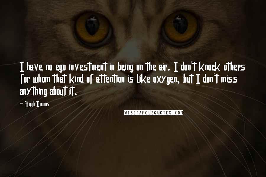 Hugh Downs Quotes: I have no ego investment in being on the air. I don't knock others for whom that kind of attention is like oxygen, but I don't miss anything about it.