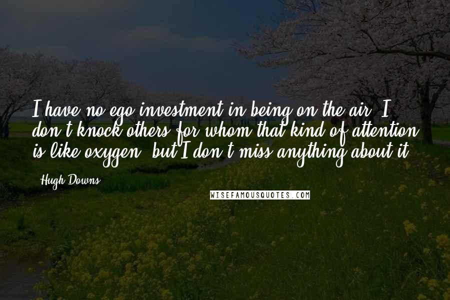 Hugh Downs Quotes: I have no ego investment in being on the air. I don't knock others for whom that kind of attention is like oxygen, but I don't miss anything about it.