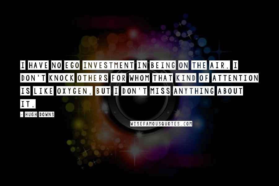 Hugh Downs Quotes: I have no ego investment in being on the air. I don't knock others for whom that kind of attention is like oxygen, but I don't miss anything about it.