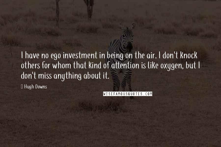 Hugh Downs Quotes: I have no ego investment in being on the air. I don't knock others for whom that kind of attention is like oxygen, but I don't miss anything about it.