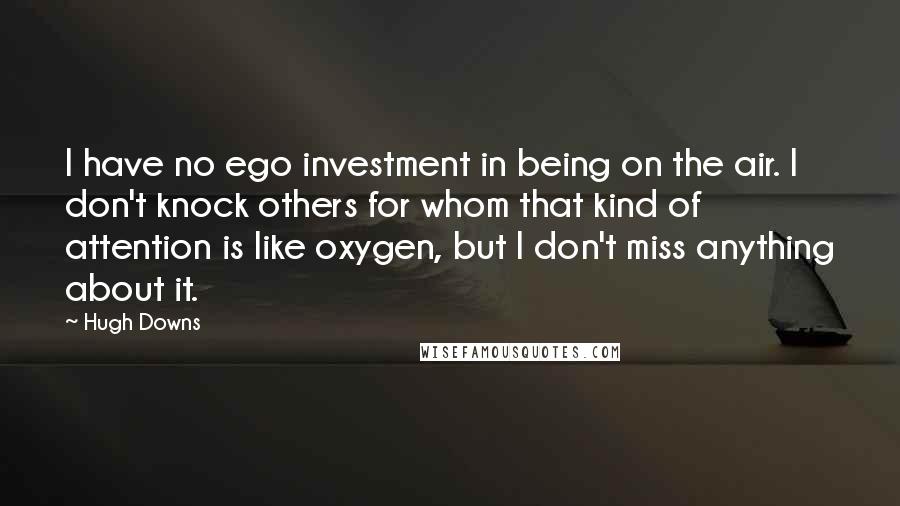 Hugh Downs Quotes: I have no ego investment in being on the air. I don't knock others for whom that kind of attention is like oxygen, but I don't miss anything about it.