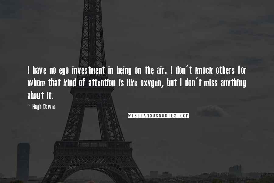 Hugh Downs Quotes: I have no ego investment in being on the air. I don't knock others for whom that kind of attention is like oxygen, but I don't miss anything about it.