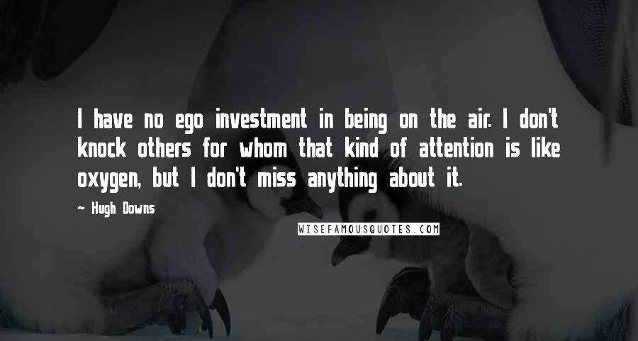 Hugh Downs Quotes: I have no ego investment in being on the air. I don't knock others for whom that kind of attention is like oxygen, but I don't miss anything about it.