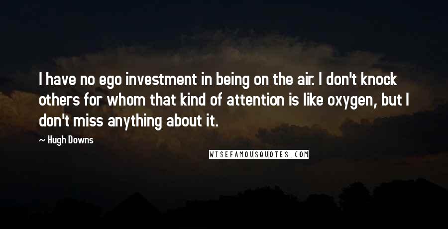 Hugh Downs Quotes: I have no ego investment in being on the air. I don't knock others for whom that kind of attention is like oxygen, but I don't miss anything about it.