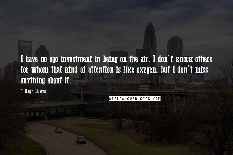 Hugh Downs Quotes: I have no ego investment in being on the air. I don't knock others for whom that kind of attention is like oxygen, but I don't miss anything about it.