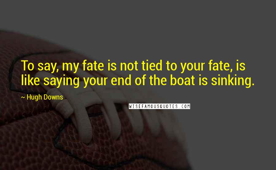 Hugh Downs Quotes: To say, my fate is not tied to your fate, is like saying your end of the boat is sinking.