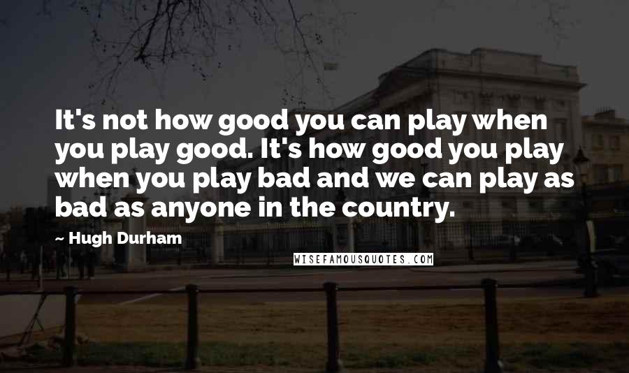 Hugh Durham Quotes: It's not how good you can play when you play good. It's how good you play when you play bad and we can play as bad as anyone in the country.