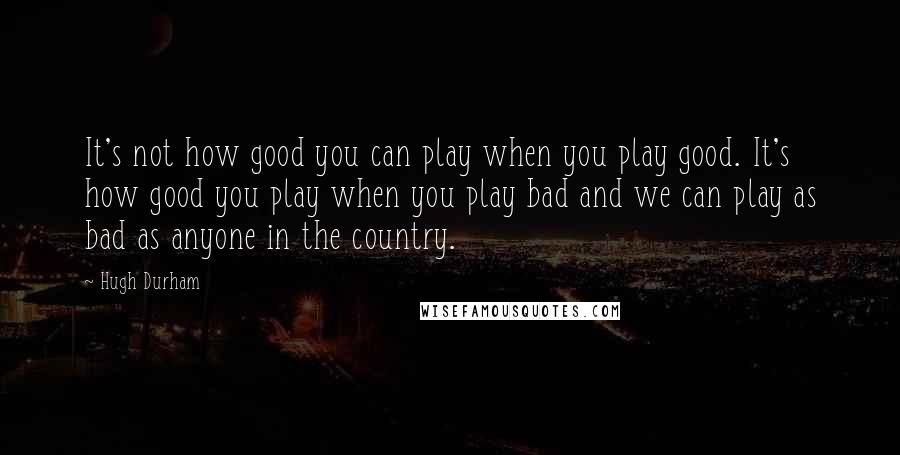 Hugh Durham Quotes: It's not how good you can play when you play good. It's how good you play when you play bad and we can play as bad as anyone in the country.