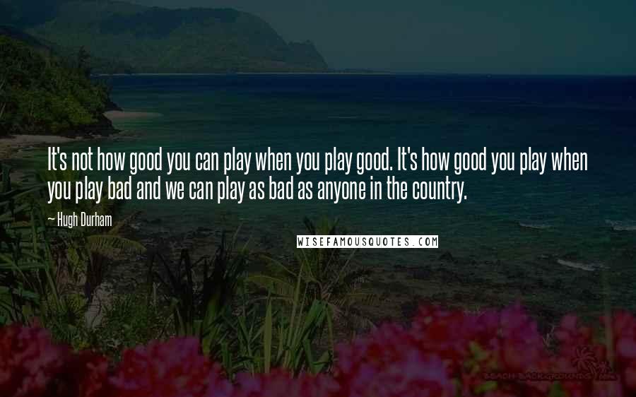 Hugh Durham Quotes: It's not how good you can play when you play good. It's how good you play when you play bad and we can play as bad as anyone in the country.