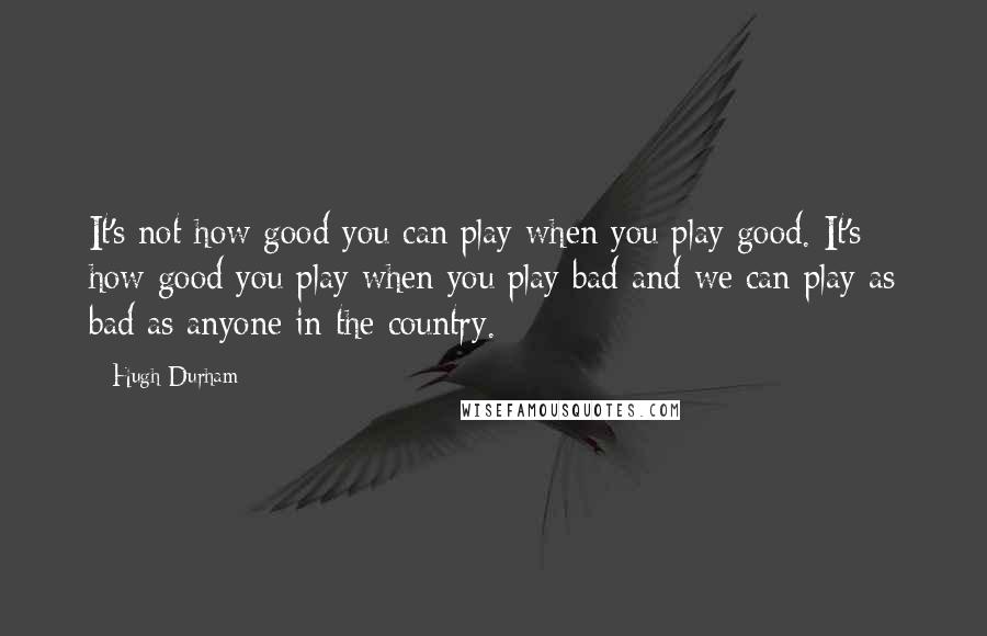 Hugh Durham Quotes: It's not how good you can play when you play good. It's how good you play when you play bad and we can play as bad as anyone in the country.