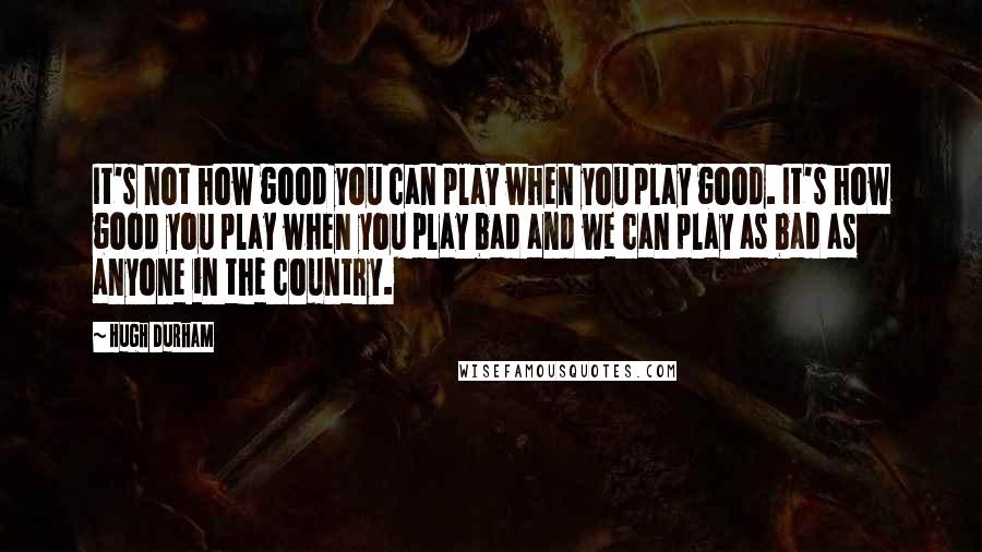 Hugh Durham Quotes: It's not how good you can play when you play good. It's how good you play when you play bad and we can play as bad as anyone in the country.