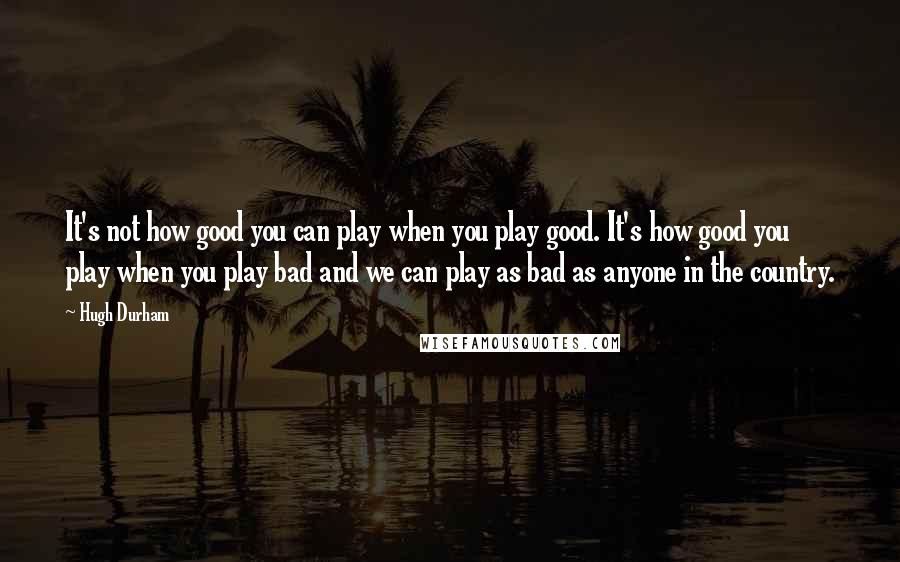 Hugh Durham Quotes: It's not how good you can play when you play good. It's how good you play when you play bad and we can play as bad as anyone in the country.