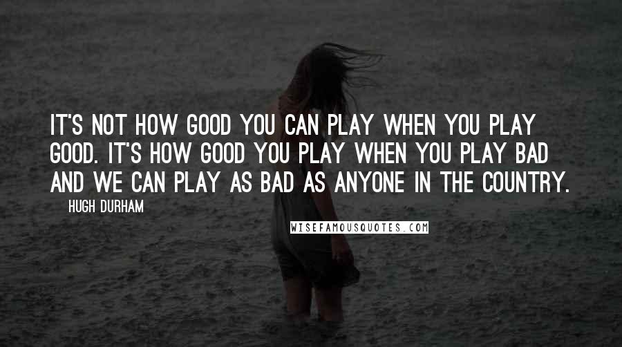 Hugh Durham Quotes: It's not how good you can play when you play good. It's how good you play when you play bad and we can play as bad as anyone in the country.