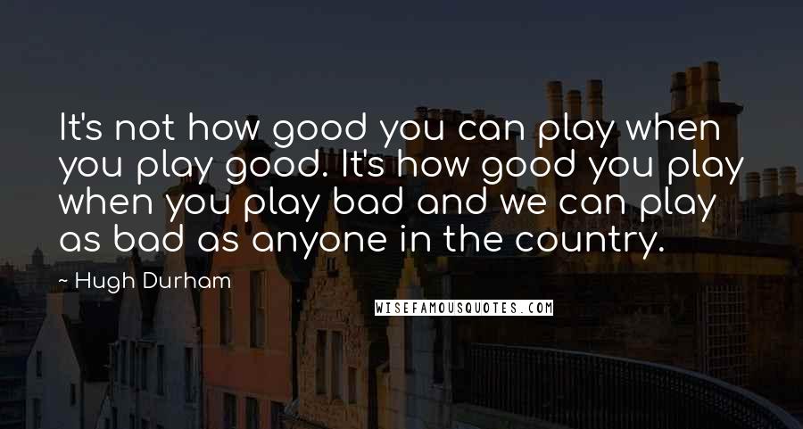 Hugh Durham Quotes: It's not how good you can play when you play good. It's how good you play when you play bad and we can play as bad as anyone in the country.