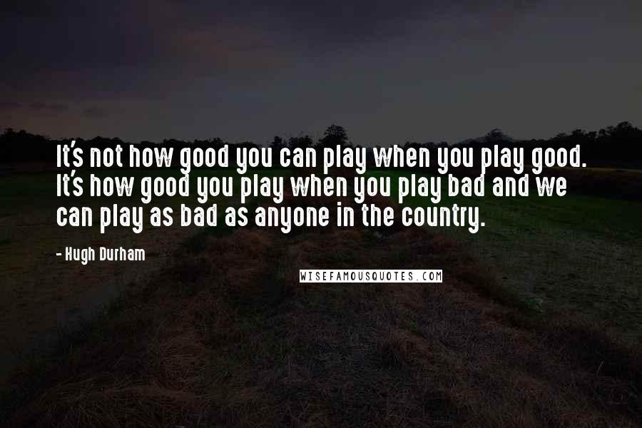 Hugh Durham Quotes: It's not how good you can play when you play good. It's how good you play when you play bad and we can play as bad as anyone in the country.