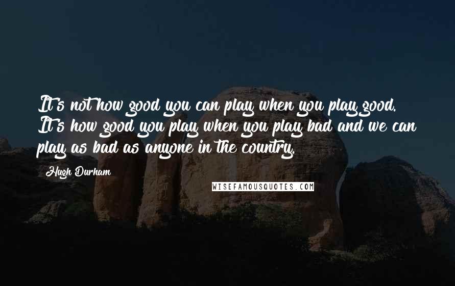 Hugh Durham Quotes: It's not how good you can play when you play good. It's how good you play when you play bad and we can play as bad as anyone in the country.