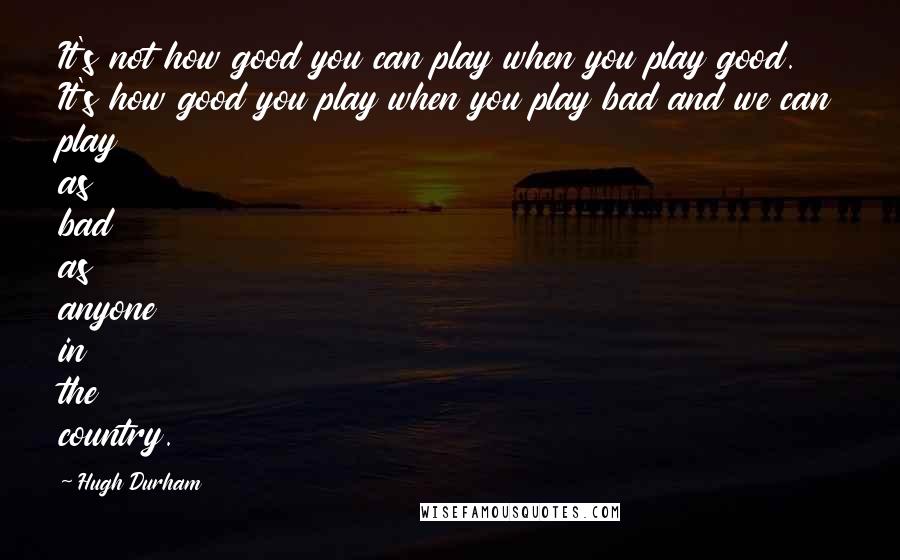 Hugh Durham Quotes: It's not how good you can play when you play good. It's how good you play when you play bad and we can play as bad as anyone in the country.