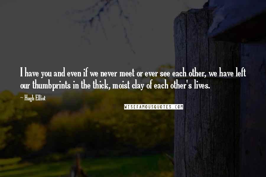 Hugh Elliot Quotes: I have you and even if we never meet or ever see each other, we have left our thumbprints in the thick, moist clay of each other's lives.