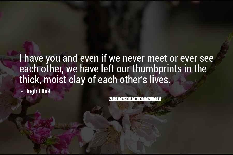 Hugh Elliot Quotes: I have you and even if we never meet or ever see each other, we have left our thumbprints in the thick, moist clay of each other's lives.