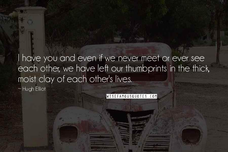 Hugh Elliot Quotes: I have you and even if we never meet or ever see each other, we have left our thumbprints in the thick, moist clay of each other's lives.