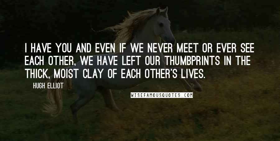 Hugh Elliot Quotes: I have you and even if we never meet or ever see each other, we have left our thumbprints in the thick, moist clay of each other's lives.