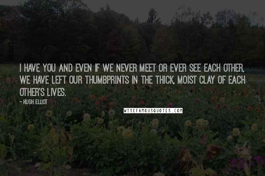 Hugh Elliot Quotes: I have you and even if we never meet or ever see each other, we have left our thumbprints in the thick, moist clay of each other's lives.