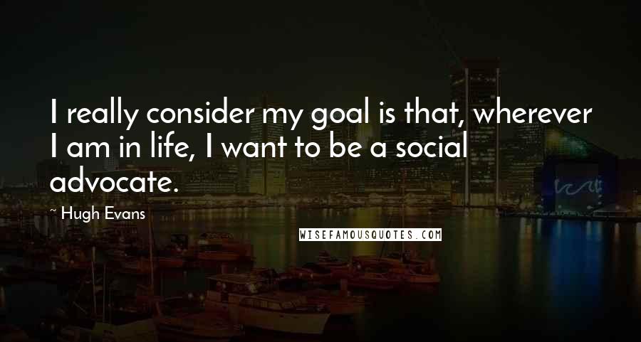 Hugh Evans Quotes: I really consider my goal is that, wherever I am in life, I want to be a social advocate.