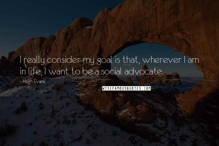 Hugh Evans Quotes: I really consider my goal is that, wherever I am in life, I want to be a social advocate.