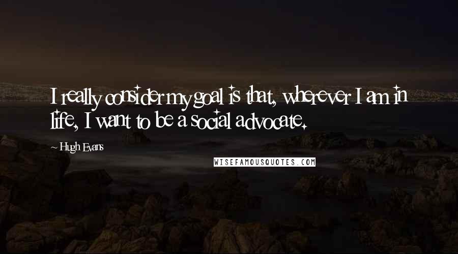 Hugh Evans Quotes: I really consider my goal is that, wherever I am in life, I want to be a social advocate.