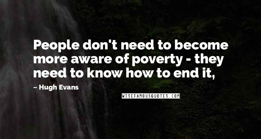 Hugh Evans Quotes: People don't need to become more aware of poverty - they need to know how to end it,