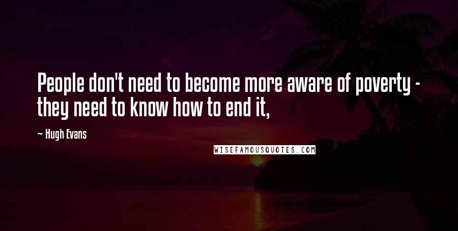 Hugh Evans Quotes: People don't need to become more aware of poverty - they need to know how to end it,