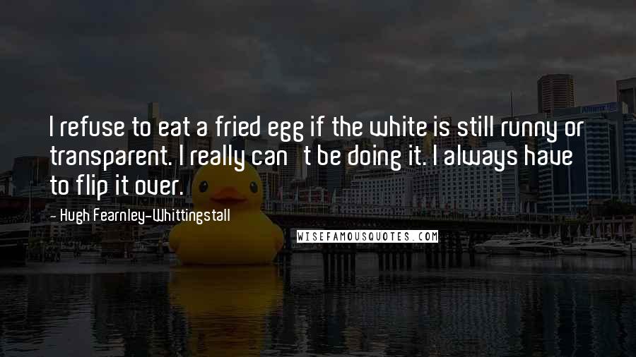 Hugh Fearnley-Whittingstall Quotes: I refuse to eat a fried egg if the white is still runny or transparent. I really can't be doing it. I always have to flip it over.