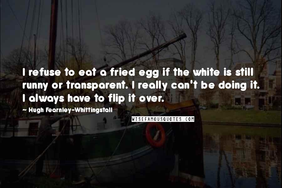 Hugh Fearnley-Whittingstall Quotes: I refuse to eat a fried egg if the white is still runny or transparent. I really can't be doing it. I always have to flip it over.