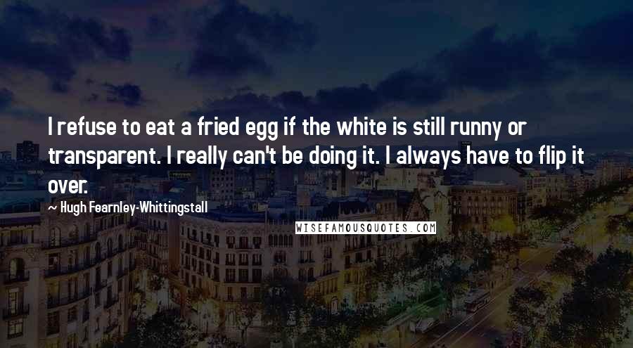 Hugh Fearnley-Whittingstall Quotes: I refuse to eat a fried egg if the white is still runny or transparent. I really can't be doing it. I always have to flip it over.