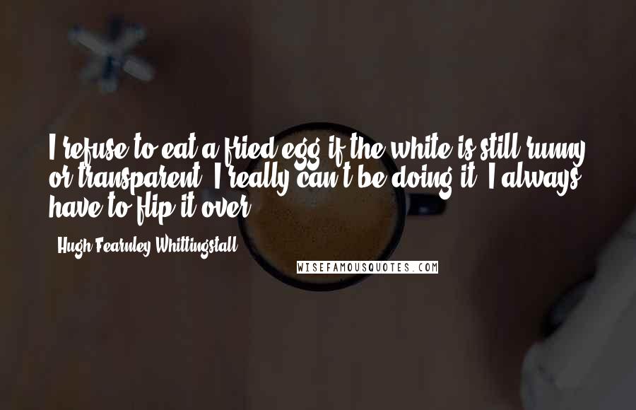 Hugh Fearnley-Whittingstall Quotes: I refuse to eat a fried egg if the white is still runny or transparent. I really can't be doing it. I always have to flip it over.