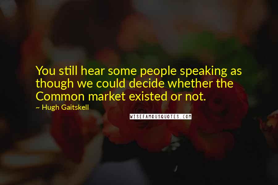 Hugh Gaitskell Quotes: You still hear some people speaking as though we could decide whether the Common market existed or not.