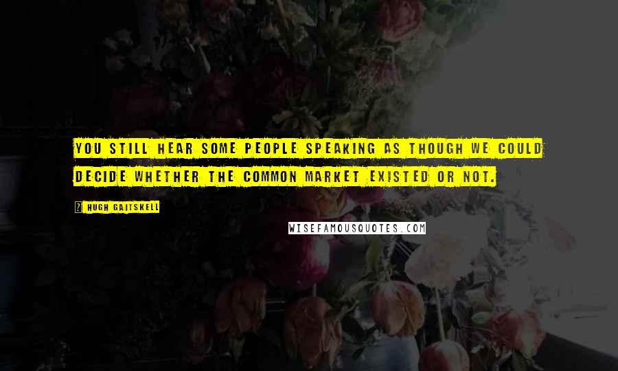 Hugh Gaitskell Quotes: You still hear some people speaking as though we could decide whether the Common market existed or not.