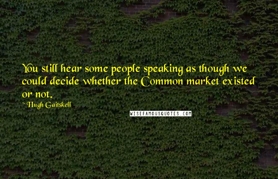 Hugh Gaitskell Quotes: You still hear some people speaking as though we could decide whether the Common market existed or not.