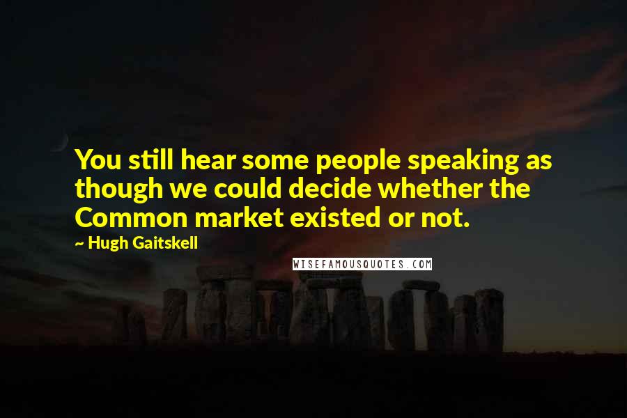 Hugh Gaitskell Quotes: You still hear some people speaking as though we could decide whether the Common market existed or not.