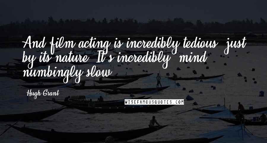 Hugh Grant Quotes: And film acting is incredibly tedious, just by its nature. It's incredibly, mind numbingly slow.