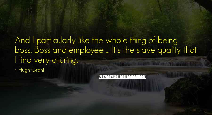 Hugh Grant Quotes: And I particularly like the whole thing of being boss. Boss and employee ... It's the slave quality that I find very alluring.