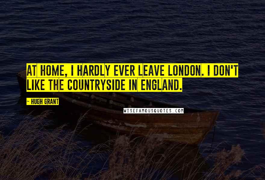 Hugh Grant Quotes: At home, I hardly ever leave London. I don't like the countryside in England.