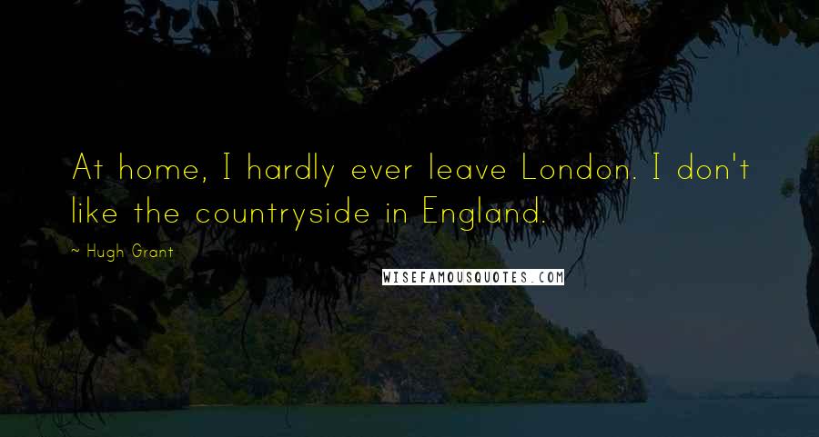 Hugh Grant Quotes: At home, I hardly ever leave London. I don't like the countryside in England.